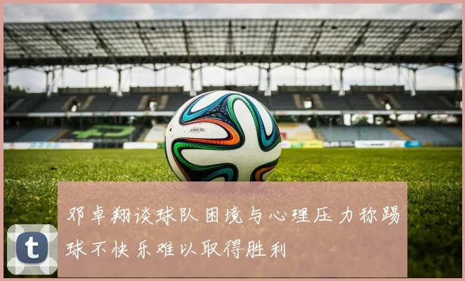 邓卓翔谈球队困境与心理压力称踢球不快乐难以取得胜利
