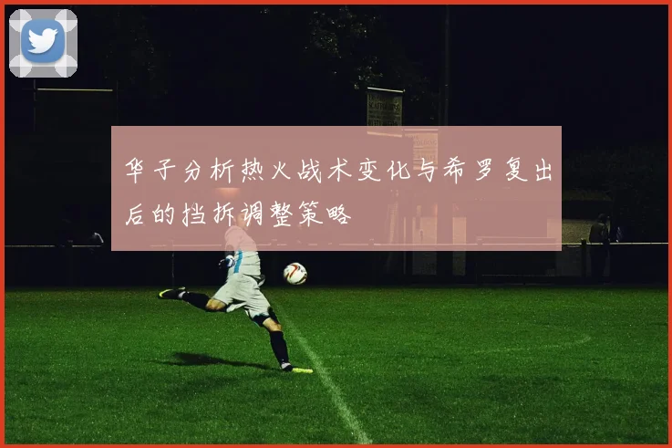 华子分析热火战术变化与希罗复出后的挡拆调整策略