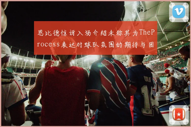 恩比德惊讶入场介绍未称其为TheProcess表达对球队氛围的期待与困惑