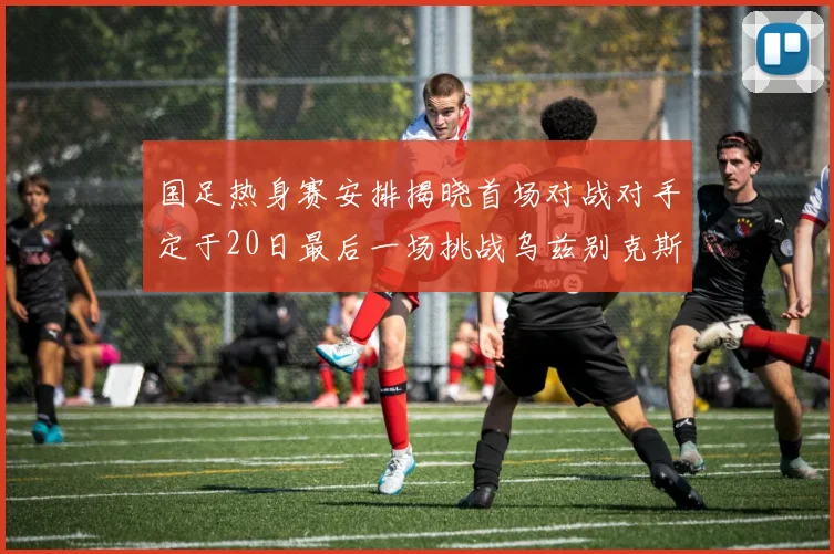 国足热身赛安排揭晓首场对战对手定于20日最后一场挑战乌兹别克斯坦