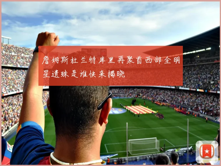 詹姆斯杜兰特库里再聚首西部全明星遗珠是谁快来揭晓