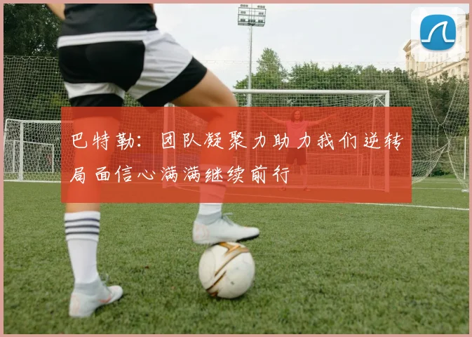 巴特勒：团队凝聚力助力我们逆转局面信心满满继续前行