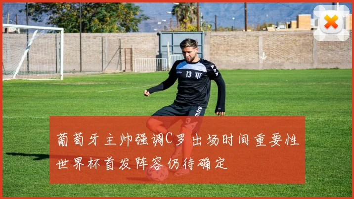 葡萄牙主帅强调C罗出场时间重要性世界杯首发阵容仍待确定