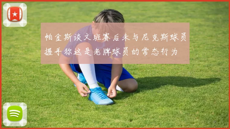 帕金斯谈文班赛后未与尼克斯球员握手称这是老牌球员的常态行为