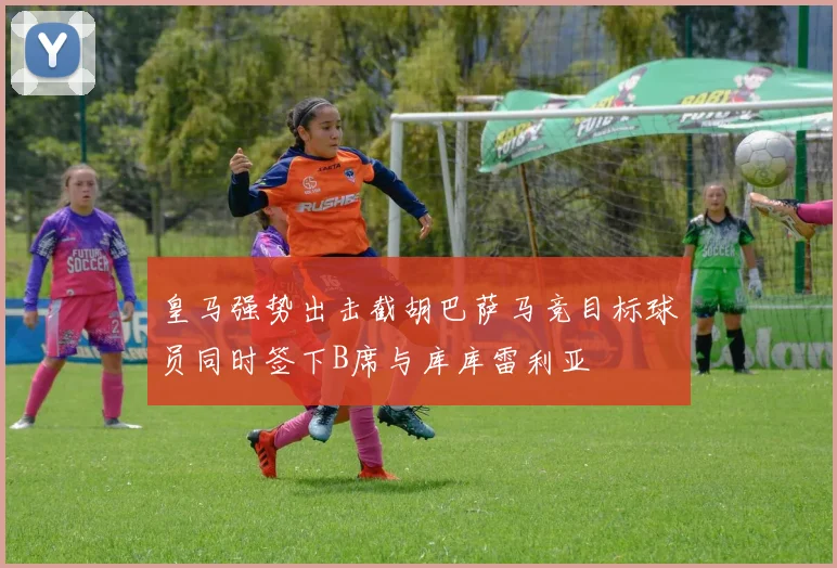 皇马强势出击截胡巴萨马竞目标球员同时签下B席与库库雷利亚