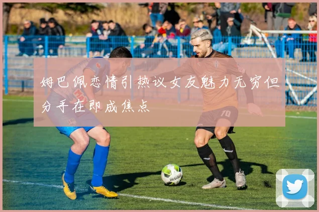 姆巴佩恋情引热议女友魅力无穷但分手在即成焦点
